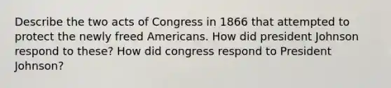 Describe the two acts of Congress in 1866 that attempted to protect the newly freed Americans. How did president Johnson respond to these? How did congress respond to President Johnson?