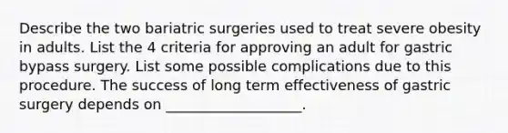 Describe the two bariatric surgeries used to treat severe obesity in adults. List the 4 criteria for approving an adult for gastric bypass surgery. List some possible complications due to this procedure. The success of long term effectiveness of gastric surgery depends on ___________________.