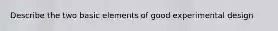 Describe the two basic elements of good experimental design