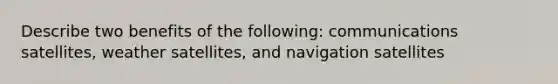 Describe two benefits of the following: communications satellites, weather satellites, and navigation satellites