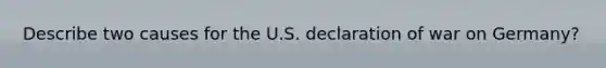 Describe two causes for the U.S. declaration of war on Germany?