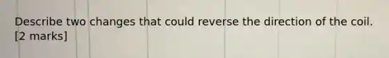 Describe two changes that could reverse the direction of the coil. [2 marks]