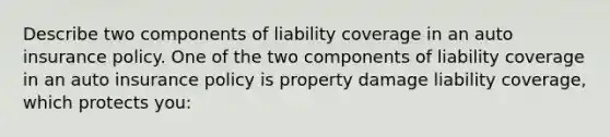 Describe two components of liability coverage in an auto insurance policy. One of the two components of liability coverage in an auto insurance policy is property damage liability​ coverage, which protects​ you: