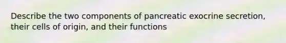 Describe the two components of pancreatic exocrine secretion, their cells of origin, and their functions