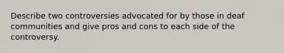 Describe two controversies advocated for by those in deaf communities and give pros and cons to each side of the controversy.