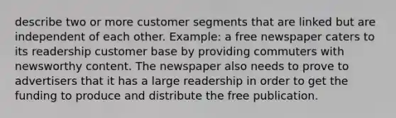 describe two or more customer segments that are linked but are independent of each other. Example: a free newspaper caters to its readership customer base by providing commuters with newsworthy content. The newspaper also needs to prove to advertisers that it has a large readership in order to get the funding to produce and distribute the free publication.