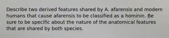 Describe two derived features shared by A. afarensis and modern humans that cause afarensis to be classified as a hominin. Be sure to be specific about the nature of the anatomical features that are shared by both species.