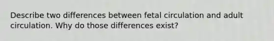 Describe two differences between fetal circulation and adult circulation. Why do those differences exist?