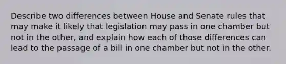 Describe two differences between House and Senate rules that may make it likely that legislation may pass in one chamber but not in the other, and explain how each of those differences can lead to the passage of a bill in one chamber but not in the other.