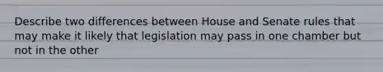 Describe two differences between House and Senate rules that may make it likely that legislation may pass in one chamber but not in the other