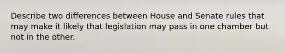 Describe two differences between House and Senate rules that may make it likely that legislation may pass in one chamber but not in the other.