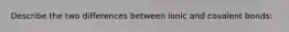 Describe the two differences between ionic and covalent bonds: