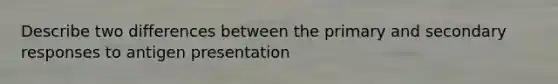 Describe two differences between the primary and secondary responses to antigen presentation