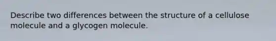 Describe two differences between the structure of a cellulose molecule and a glycogen molecule.