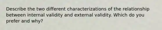 Describe the two different characterizations of the relationship between internal validity and external validity. Which do you prefer and why?