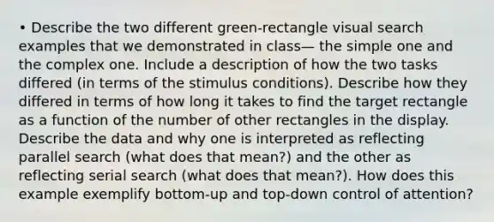 • Describe the two different green-rectangle visual search examples that we demonstrated in class— the simple one and the complex one. Include a description of how the two tasks differed (in terms of the stimulus conditions). Describe how they differed in terms of how long it takes to find the target rectangle as a function of the number of other rectangles in the display. Describe the data and why one is interpreted as reflecting parallel search (what does that mean?) and the other as reflecting serial search (what does that mean?). How does this example exemplify bottom-up and top-down control of attention?