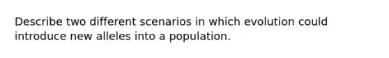 Describe two different scenarios in which evolution could introduce new alleles into a population.