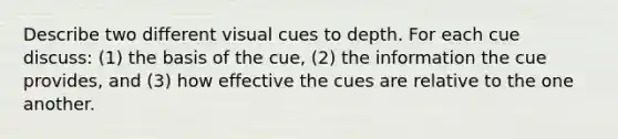 Describe two different visual cues to depth. For each cue discuss: (1) the basis of the cue, (2) the information the cue provides, and (3) how effective the cues are relative to the one another.