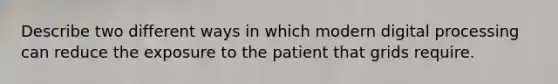 Describe two different ways in which modern digital processing can reduce the exposure to the patient that grids require.