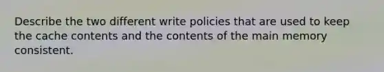 Describe the two different write policies that are used to keep the cache contents and the contents of the main memory consistent.