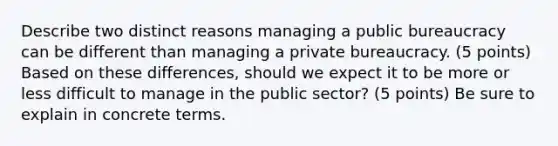 Describe two distinct reasons managing a public bureaucracy can be different than managing a private bureaucracy. (5 points) Based on these differences, should we expect it to be more or less difficult to manage in the public sector? (5 points) Be sure to explain in concrete terms.