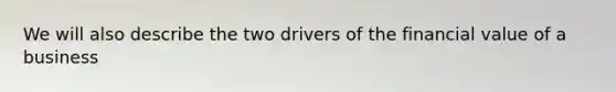 We will also describe the two drivers of the financial value of a business