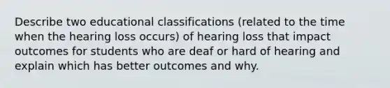 Describe two educational classifications (related to the time when the hearing loss occurs) of hearing loss that impact outcomes for students who are deaf or hard of hearing and explain which has better outcomes and why.