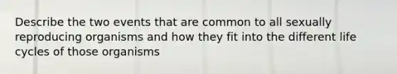 Describe the two events that are common to all sexually reproducing organisms and how they fit into the different life cycles of those organisms