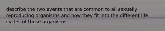 describe the two events that are common to all sexually reproducing organisms and how they fit into the different life cycles of those organisms