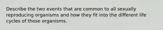 Describe the two events that are common to all sexually reproducing organisms and how they fit into the different life cycles of those organisms.