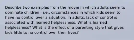 Describe two examples from the movie in which adults seem to dominate children - i.e., circumstances in which kids seem to have no control over a situation. In adults, lack of control is associated with learned helplessness. What is learned helplessness? What is the effect of a parenting style that gives kids little to no control over their lives?