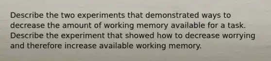 Describe the two experiments that demonstrated ways to decrease the amount of working memory available for a task. Describe the experiment that showed how to decrease worrying and therefore increase available working memory.