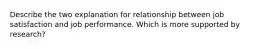 Describe the two explanation for relationship between job satisfaction and job performance. Which is more supported by research?