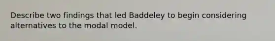 Describe two findings that led Baddeley to begin considering alternatives to the modal model.