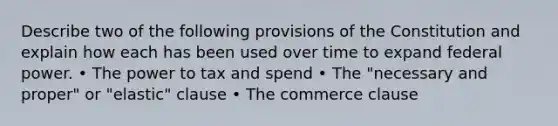 Describe two of the following provisions of the Constitution and explain how each has been used over time to expand federal power. • The power to tax and spend • The "necessary and proper" or "elastic" clause • The commerce clause