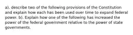 a). describe two of the following provisions of the Constitution and explain how each has been used over time to expand federal power. b). Explain how one of the following has increased the power of the federal government relative to the power of state governments.