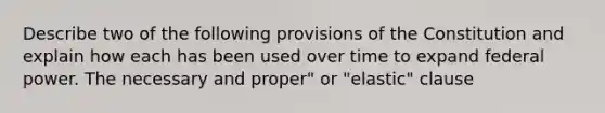 Describe two of the following provisions of the Constitution and explain how each has been used over time to expand federal power. The necessary and proper" or "elastic" clause