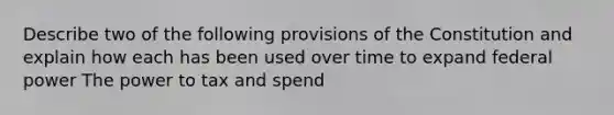 Describe two of the following provisions of the Constitution and explain how each has been used over time to expand federal power The power to tax and spend