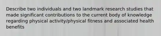 Describe two individuals and two landmark research studies that made significant contributions to the current body of knowledge regarding physical activity/physical fitness and associated health benefits