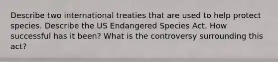 Describe two international treaties that are used to help protect species. Describe the US Endangered Species Act. How successful has it been? What is the controversy surrounding this act?