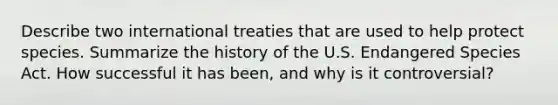 Describe two international treaties that are used to help protect species. Summarize the history of the U.S. Endangered Species Act. How successful it has been, and why is it controversial?