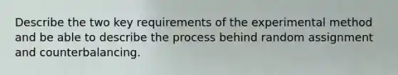 Describe the two key requirements of the experimental method and be able to describe the process behind random assignment and counterbalancing.