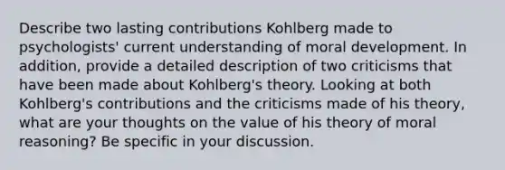 Describe two lasting contributions Kohlberg made to psychologists' current understanding of moral development. In addition, provide a detailed description of two criticisms that have been made about Kohlberg's theory. Looking at both Kohlberg's contributions and the criticisms made of his theory, what are your thoughts on the value of his theory of moral reasoning? Be specific in your discussion.