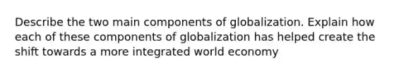 Describe the two main components of globalization. Explain how each of these components of globalization has helped create the shift towards a more integrated world economy