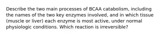 Describe the two main processes of BCAA catabolism, including the names of the two key enzymes involved, and in which tissue (muscle or liver) each enzyme is most active, under normal physiologic conditions. Which reaction is irreversible?