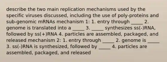 describe the two main replication mechanisms used by the specific viruses discussed, including the use of poly-proteins and sub-genomic mRNAs mechanism 1: 1. entry through _____ 2. genome is translated into a _____ 3. _____ synthesizes ss(-)RNA, followed by ss(+)RNA 4. particles are assembled, packaged, and released mechanism 2: 1. entry through _____ 2. genome is _____ 3. ss(-)RNA is synthesized, followed by _____ 4. particles are assembled, packaged, and released