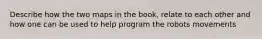 Describe how the two maps in the book, relate to each other and how one can be used to help program the robots movements