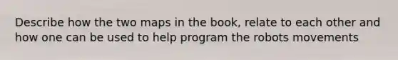 Describe how the two maps in the book, relate to each other and how one can be used to help program the robots movements