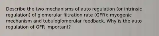 Describe the two mechanisms of auto regulation (or intrinsic regulation) of glomerular filtration rate (GFR): myogenic mechanism and tubuloglomerular feedback. Why is the auto regulation of GFR important?