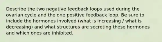 Describe the two negative feedback loops used during the ovarian cycle and the one positive feedback loop. Be sure to include the hormones involved (what is increasing / what is decreasing) and what structures are secreting these hormones and which ones are inhibited.